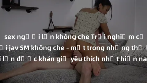 sex người lớn không che Trải nghiệm cảm xúc thăng hoa với jav SM không che - một trong những thể loại phim người lớn được khán giả yêu thích nhất hiện nay. Đảm bảo đem lại sự hấp dẫn, kích thích tối đ