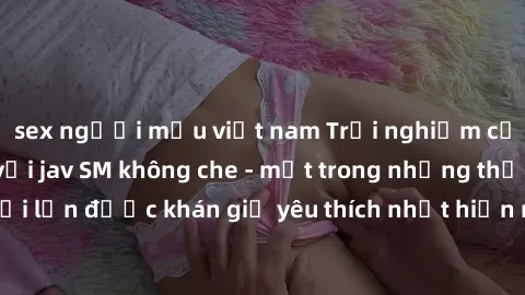 sex người mẫu việt nam Trải nghiệm cảm xúc thăng hoa với jav SM không che - một trong những thể loại phim người lớn được khán giả yêu thích nhất hiện nay. Đảm bảo đem lại sự hấp dẫn, kích thích tối đa