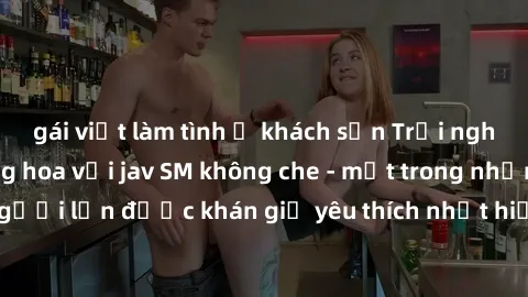 gái việt làm tình ở khách sạn Trải nghiệm cảm xúc thăng hoa với jav SM không che - một trong những thể loại phim người lớn được khán giả yêu thích nhất hiện nay. Đảm bảo đem lại sự hấp dẫn, kích thích