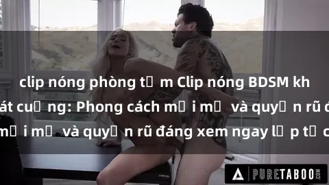 clip nóng phòng tắm Clip nóng BDSM khiến người xem phát cuồng: Phong cách mới mẻ và quyến rũ đáng xem ngay lập tức!