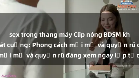 sex trong thang máy Clip nóng BDSM khiến người xem phát cuồng: Phong cách mới mẻ và quyến rũ đáng xem ngay lập tức!