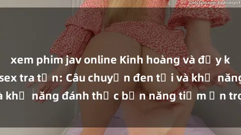 xem phim jav online Kinh hoàng và đầy kích thích với phim sex tra tấn: Câu chuyện đen tối và khả năng đánh thức bản năng tiềm ẩn trong con người