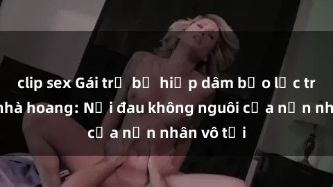 clip sex Gái trẻ bị hiếp dâm bạo lực trong căn nhà hoang: Nỗi đau không nguôi của nạn nhân vô tội
