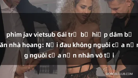 phim jav vietsub Gái trẻ bị hiếp dâm bạo lực trong căn nhà hoang: Nỗi đau không nguôi của nạn nhân vô tội