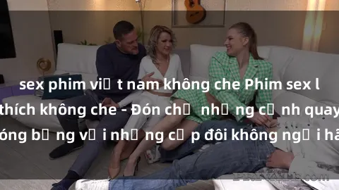 sex phim việt nam không che Phim sex loạn luân đầy kích thích không che - Đón chờ những cảnh quay nóng bỏng với những cặp đôi không ngại hãm hiếp gia đình trong lòng