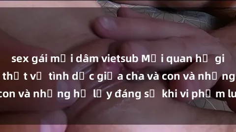 sex gái mại dâm vietsub Mối quan hệ giữa cha và con: Sự thật về tình dục giữa cha và con và những hệ lụy đáng sợ khi vi phạm luật pháp.