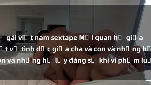 gái việt nam sextape Mối quan hệ giữa cha và con: Sự thật về tình dục giữa cha và con và những hệ lụy đáng sợ khi vi phạm luật pháp.
