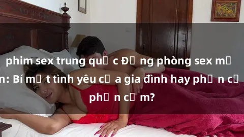 phim sex trung quốc Động phòng sex mẹ con: Bí mật tình yêu của gia đình hay phản cảm?