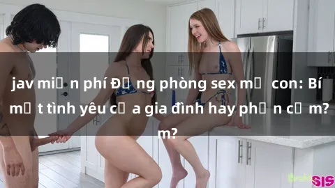 jav miễn phí Động phòng sex mẹ con: Bí mật tình yêu của gia đình hay phản cảm?