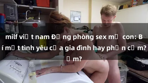 milf việt nam Động phòng sex mẹ con: Bí mật tình yêu của gia đình hay phản cảm?