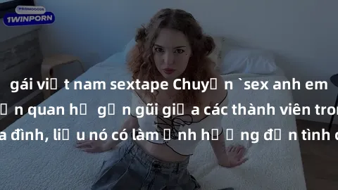 gái việt nam sextape Chuyện `sex anh em ruột` - Đề cập đến quan hệ gần gũi giữa các thành viên trong gia đình, liệu nó có làm ảnh hưởng đến tình cảm gia đình hay không?