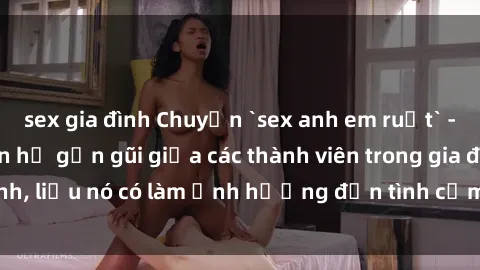 sex gia đình Chuyện `sex anh em ruột` - Đề cập đến quan hệ gần gũi giữa các thành viên trong gia đình, liệu nó có làm ảnh hưởng đến tình cảm gia đình hay không?
