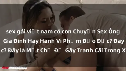 sex gái việt nam có con Chuyện Sex Ông Cháu: Mối Quan Hệ Gia Đình Hay Hành Vi Phạm Đạo Đức? Đây là Một Chủ Đề Gây Tranh Cãi Trong Xã Hội Hiện Nay.