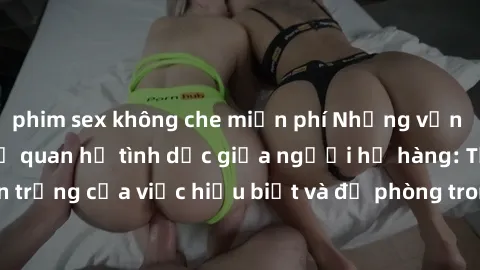 phim sex không che miễn phí Những vấn đề đáng quan tâm về quan hệ tình dục giữa người họ hàng: Tầm quan trọng của việc hiểu biết và đề phòng trong việc tiếp xúc trong gia đình.