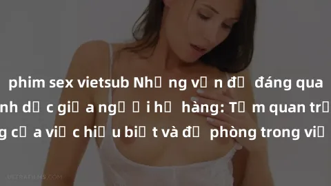 phim sex vietsub Những vấn đề đáng quan tâm về quan hệ tình dục giữa người họ hàng: Tầm quan trọng của việc hiểu biết và đề phòng trong việc tiếp xúc trong gia đình.