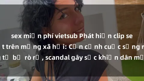 sex miễn phí vietsub Phát hiện clip sex quay lén hot nhất trên mạng xã hội: Cận cảnh cuộc sống riêng tư bị rò rỉ, scandal gây sốc khiến dân mạng không khỏi bàng hoàng