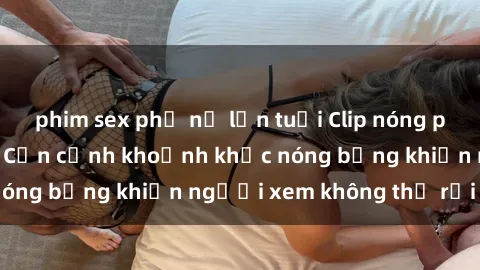 phim sex phụ nữ lớn tuổi Clip nóng phòng tắm gây sốt: Cận cảnh khoảnh khắc nóng bỏng khiến người xem không thể rời mắt
