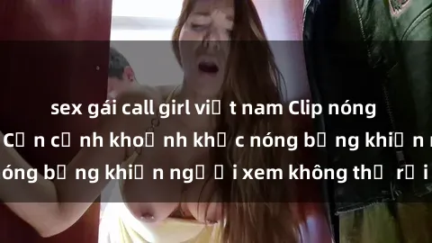 sex gái call girl việt nam Clip nóng phòng tắm gây sốt: Cận cảnh khoảnh khắc nóng bỏng khiến người xem không thể rời mắt