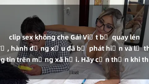 clip sex không che Gái Việt bị quay lén trong phòng thay đồ, hành động xấu đã bị phát hiện và lộ thông tin trên mạng xã hội. Hãy cẩn thận khi thay đồ ở nơi công cộng!