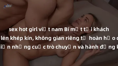 sex hot girl việt nam Bí mật tại khách sạn: Phòng quay lén khép kín, không gian riêng tư hoàn hảo để thực hiện những cuộc trò chuyện và hành động không bị người khác phát hiện.
