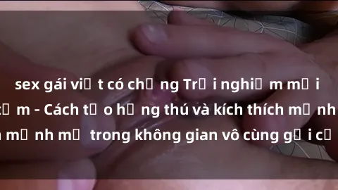 sex gái việt có chồng Trải nghiệm mới lạ với sex phòng tắm - Cách tạo hứng thú và kích thích mạnh mẽ trong không gian vô cùng gợi cảm và lãng mạn