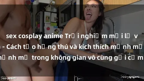 sex cosplay anime Trải nghiệm mới lạ với sex phòng tắm - Cách tạo hứng thú và kích thích mạnh mẽ trong không gian vô cùng gợi cảm và lãng mạn