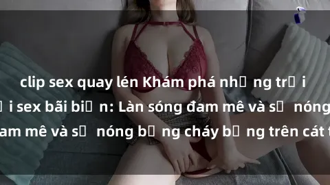 clip sex quay lén Khám phá những trải nghiệm độc đáo tại sex bãi biển: Làn sóng đam mê và sự nóng bỏng cháy bỏng trên cát trắng