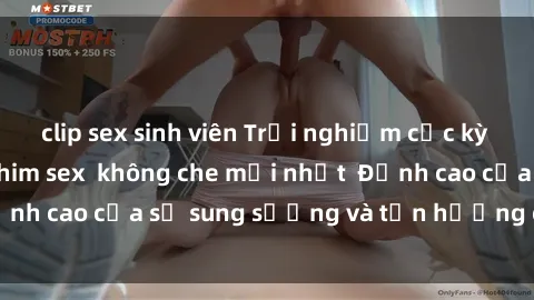 clip sex sinh viên Trải nghiệm cực kỳ nóng bỏng trong phim sex  không che mới nhất  Đỉnh cao của sự sung sướng và tận hưởng chân thật