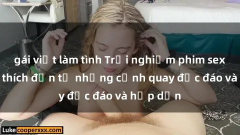 gái việt làm tình Trải nghiệm phim sex : Sự kích thích đến từ những cảnh quay độc đáo và hấp dẫn