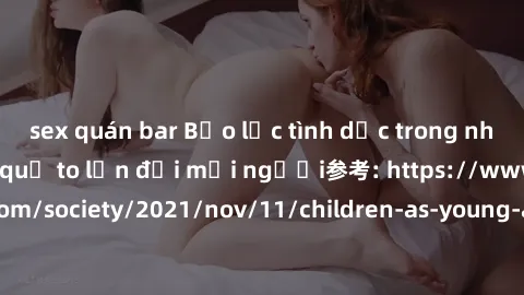 sex quán bar Bạo lực tình dục trong nhóm: nguy cơ và hậu quả to lớn đối mọi người参考: https://www.theguardian.com/society/2021/nov/11/children-as-young-as-four-are-being-sexually-abused-by-groups-in-uk