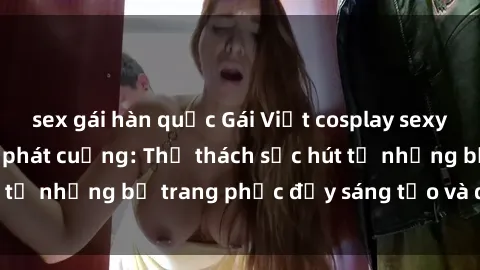 sex gái hàn quốc Gái Việt cosplay sexy khiến fan hâm mộ phát cuồng: Thử thách sức hút từ những bộ trang phục đầy sáng tạo và quyến rũ!