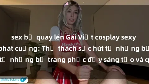 sex bị quay lén Gái Việt cosplay sexy khiến fan hâm mộ phát cuồng: Thử thách sức hút từ những bộ trang phục đầy sáng tạo và quyến rũ!