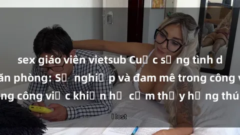 sex giáo viên vietsub Cuộc sống tình dục của nhân viên văn phòng: Sự nghiệp và đam mê trong công việc khiến họ cảm thấy hứng thú với tình dục?