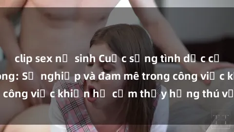 clip sex nữ sinh Cuộc sống tình dục của nhân viên văn phòng: Sự nghiệp và đam mê trong công việc khiến họ cảm thấy hứng thú với tình dục?
