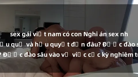 sex gái việt nam có con Nghi án sex nhân viên nhà hàng: Hậu quả và hậu quyết đến đâu? Được đào sâu vào vụ việc cực kỳ nghiêm trọng này.