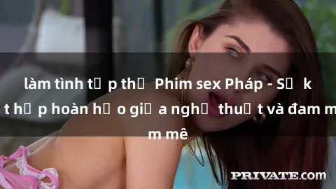 làm tình tập thể Phim sex Pháp - Sự kết hợp hoàn hảo giữa nghệ thuật và đam mê