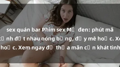 sex quán bar Phim sex Mỹ đen: phút mãnh liệt với những cảnh địt nhau nóng bỏng, đầy mê hoặc. Xem ngay để thỏa mãn cơn khát tình dục của bạn!