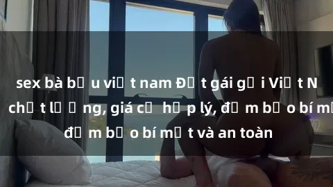 sex bà bầu việt nam Đặt gái gọi Việt Nam: Dịch vụ chất lượng, giá cả hợp lý, đảm bảo bí mật và an toàn