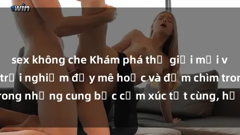 sex không che Khám phá thế giới mới với sex người lớn: trải nghiệm đầy mê hoặc và đắm chìm trong những cung bậc cảm xúc tột cùng, hứng khởi và cuốn hút.