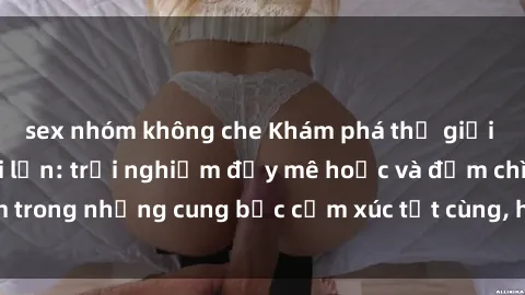sex nhóm không che Khám phá thế giới mới với sex người lớn: trải nghiệm đầy mê hoặc và đắm chìm trong những cung bậc cảm xúc tột cùng, hứng khởi và cuốn hút.