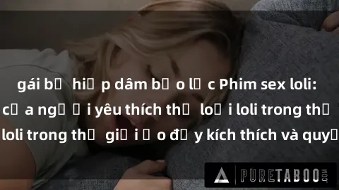 gái bị hiếp dâm bạo lực Phim sex loli: thỏa mãn đam mê của người yêu thích thể loại loli trong thế giới ảo đầy kích thích và quyến rũ.