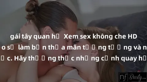 gái tây quan hệ Xem sex không che HD miễn phí đảm bảo sẽ làm bạn thỏa mãn tưởng tượng và nhu cầu tình dục. Hãy thưởng thức những cảnh quay hấp dẫn và mãnh liệt ngay bây giờ!