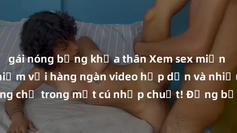 gái nóng bỏng khỏa thân Xem sex miễn phí: Cùng trải nghiệm với hàng ngàn video hấp dẫn và nhiều thể loại đa dạng chỉ trong một cú nhấp chuột! Đừng bỏ lỡ cơ hội thưởng thức tuyệt vời này ngay hôm nay!