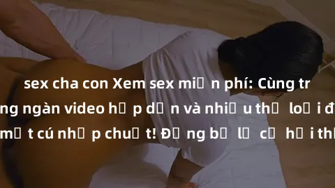 sex cha con Xem sex miễn phí: Cùng trải nghiệm với hàng ngàn video hấp dẫn và nhiều thể loại đa dạng chỉ trong một cú nhấp chuột! Đừng bỏ lỡ cơ hội thưởng thức tuyệt vời này ngay hôm nay!