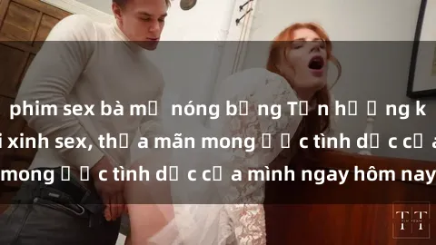 phim sex bà mẹ nóng bỏng Tận hưởng khoái cảm với gái xinh sex, thỏa mãn mong ước tình dục của mình ngay hôm nay