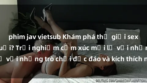 phim jav vietsub Khám phá thế giới sex trực tuyến: Hơn tuổi? Trải nghiệm cảm xúc mới lạ với những trò chơi độc đáo và kích thích người lớn