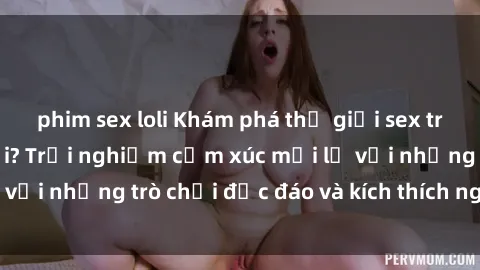 phim sex loli Khám phá thế giới sex trực tuyến: Hơn tuổi? Trải nghiệm cảm xúc mới lạ với những trò chơi độc đáo và kích thích người lớn