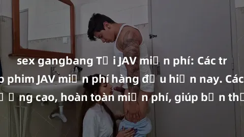 sex gangbang Tải JAV miễn phí: Các trang web cung cấp phim JAV miễn phí hàng đầu hiện nay. Các tác phẩm chất lượng cao, hoàn toàn miễn phí, giúp bạn thỏa mãn niềm đam mê mà không tốn kém.