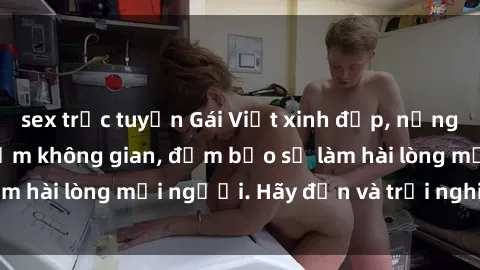 sex trực tuyến Gái Việt xinh đẹp, nồng nàn làm tình say đắm không gian, đảm bảo sẽ làm hài lòng mọi người. Hãy đến và trải nghiệm ngay!