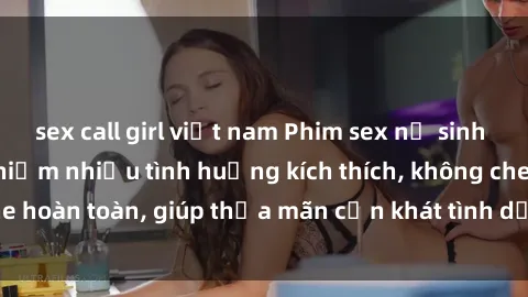sex call girl việt nam Phim sex nữ sinh mới nhất: Trải nghiệm nhiều tình huống kích thích, không che hoàn toàn, giúp thỏa mãn cơn khát tình dục của các bạn trẻ